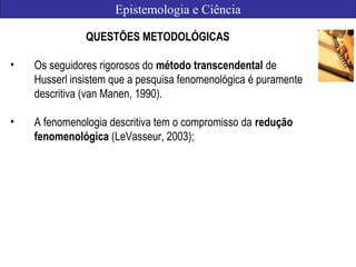 Epistemologia e Ciência
QUESTÕES METODOLÓGICAS
• Os seguidores rigorosos do método transcendental de
Husserl insistem que a pesquisa fenomenológica é puramente
descritiva (van Manen, 1990).
• A fenomenologia descritiva tem o compromisso da redução
fenomenológica (LeVasseur, 2003);
 