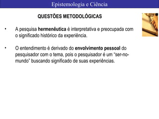 Epistemologia e Ciência
QUESTÕES METODOLÓGICAS
• A pesquisa hermenêutica é interpretativa e preocupada com
o significado histórico da experiência.
• O entendimento é derivado do envolvimento pessoal do
pesquisador com o tema, pois o pesquisador é um “ser-no-
mundo” buscando significado de suas experiências.
 