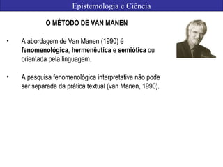 Epistemologia e Ciência
O MÉTODO DE VAN MANEN
• A abordagem de Van Manen (1990) é
fenomenológica, hermenêutica e semiótica ou
orientada pela linguagem.
• A pesquisa fenomenológica interpretativa não pode
ser separada da prática textual (van Manen, 1990).
 
