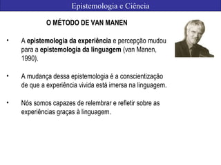 Epistemologia e Ciência
O MÉTODO DE VAN MANEN
• A epistemologia da experiência e percepção mudou
para a epistemologia da linguagem (van Manen,
1990).
• A mudança dessa epistemologia é a conscientização
de que a experiência vivida está imersa na linguagem.
• Nós somos capazes de relembrar e refletir sobre as
experiências graças à linguagem.
 