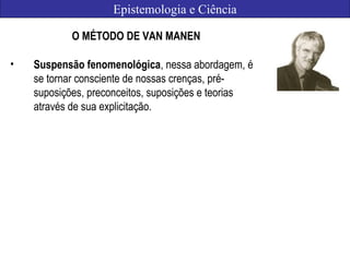 Epistemologia e Ciência
O MÉTODO DE VAN MANEN
• Suspensão fenomenológica, nessa abordagem, é
se tornar consciente de nossas crenças, pré-
suposições, preconceitos, suposições e teorias
através de sua explicitação.
 