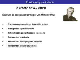 Epistemologia e Ciência
O MÉTODO DE VAN MANEN
Estrutura de pesquisa sugerida por van Manen (1990)
• Orientando-se para a natureza da experiência vivida
• Investigando a experiência vivida
• Refletindo sobre os significados da experiência
• Descrevendo a experiência
• Mantendo uma orientação para o fenômeno
• Balanceando o contexto da pesquisa
 