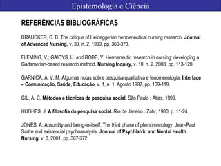 Epistemologia e Ciência
REFERÊNCIAS BIBLIOGRÁFICAS
DRAUCKER, C. B. The critique of Heideggerian hermeneutical nursing research. Journal
of Advanced Nursing, v. 39, n. 2, 1999, pp. 360-373.
FLEMING, V.; GAIDYS, U. and ROBB, Y. Hermeneutic research in nursing: developing a
Gadamerian-based research method. Nursing Inquiry, v. 10, n. 2, 2003, pp. 113-120.
GARNICA, A. V. M. Algumas notas sobre pesquisa qualitativa e fenomenologia. Interface
– Comunicação, Saúde, Educação, v. 1, n. 1, Agosto 1997, pp. 109-119.
GIL, A. C. Métodos e técnicas de pesquisa social. São Paulo : Atlas, 1999.
HUGHES, J. A filosofia da pesquisa social. Rio de Janeiro : Zahr, 1980, p. 11-24.
JONES, A. Absurdity and being-in-itself. The third phase of phenomenology: Jean-Paul
Sartre and existencial psychoanalysis. Journal of Psychiatric and Mental Health
Nursing, v. 8, 2001, pp. 367-372.
 