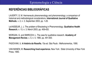 Epistemologia e Ciência
REFERÊNCIAS BIBLIOGRÁFICAS
LAVERTY, S. M. Hermeneutic phenomenology and phenomenology: a comparison of
historical and methodological considerations. International Journal of Qualitative
Methods, v. 2, n. 3, September 2003, pp. 1-29.
LeVASSEUR, J. J. The problem of Bracketing in Phenomenology. Qualitative Health
Research, v. 13, n. 3, March 2003, pp. 408-420.
MORGAN, G. and SMIRCICH, L. The case for qualitative research. Academy of
Management Review, v. 5, n. 4, 1980, pp. 491-500.
PADOVANI, U. A história da filosofia. 15a ed. São Paulo : Melhoramentos, 1990.
VAN MANEN, M. Researching lived experience. New York : State University of New York
Press, 1990.
 