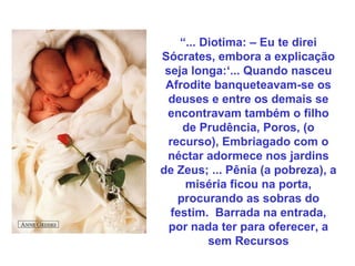 “... Diotima: – Eu te direi
Sócrates, embora a explicação
seja longa:‘... Quando nasceu
Afrodite banqueteavam-se os
deuses e entre os demais se
encontravam também o filho
de Prudência, Poros, (o
recurso), Embriagado com o
néctar adormece nos jardins
de Zeus; ... Pênia (a pobreza), a
miséria ficou na porta,
procurando as sobras do
festim. Barrada na entrada,
por nada ter para oferecer, a
sem Recursos
 