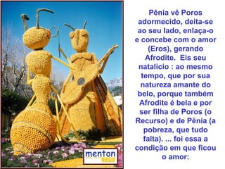Pênia vê Poros
adormecido, deita-se
ao seu lado, enlaça-o
e concebe com o amor
(Eros), gerando
Afrodite. Eis seu
natalício : ao mesmo
tempo, que por sua
natureza amante do
belo, porque também
Afrodite é bela e por
ser filha de Poros (o
Recurso) e de Pênia (a
pobreza, que tudo
falta). ... foi essa a
condição em que ficou
o amor:
 