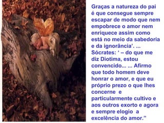 Graças a natureza do pai
é que consegue sempre
escapar de modo que nem
empobrece o amor nem
enriquece assim como
está no meio da sabedoria
e da ignorância’. ...
Sócrates: ‘ – do que me
diz Diotima, estou
convencido... ... Afirmo
que todo homem deve
honrar o amor, e que eu
próprio prezo o que lhes
concerne e
particularmente cultivo e
aos outros exorto e agora
e sempre elogio a
excelência do amor.”
 