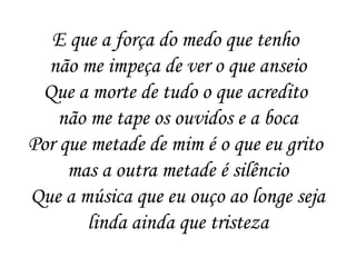 E que a força do medo que tenho
não me impeça de ver o que anseio
Que a morte de tudo o que acredito
não me tape os ouvidos e a boca
Por que metade de mim é o que eu grito
mas a outra metade é silêncio
Que a música que eu ouço ao longe seja
linda ainda que tristeza
 