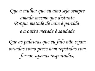 Que a mulher que eu amo seja sempre
amada mesmo que distante
Porque metade de mim é partida
e a outra metade é saudade
Que as palavras que eu falo não sejam
ouvidas como prece nem repetidas com
fervor, apenas respeitadas,
 