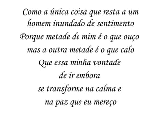 Como a única coisa que resta a um
homem inundado de sentimento
Porque metade de mim é o que ouço
mas a outra metade é o que calo
Que essa minha vontade
de ir embora
se transforme na calma e
na paz que eu mereço
 
