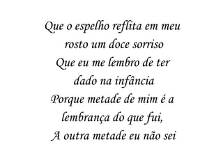 Que o espelho reflita em meu
rosto um doce sorriso
Que eu me lembro de ter
dado na infância
Porque metade de mim é a
lembrança do que fui,
A outra metade eu não sei
 