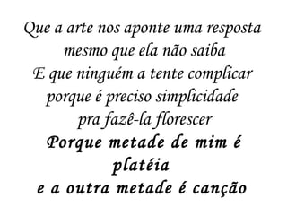 Que a arte nos aponte uma resposta
mesmo que ela não saiba
E que ninguém a tente complicar
porque é preciso simplicidade
pra fazê-la florescer
Porque metade de mim é
platéia
e a outra metade é canção
 