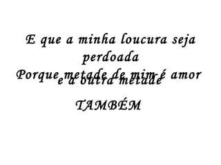 E que a minha loucura seja
perdoada
Porque metade de mim é amor
TAMBÉM
e a outra metade
 