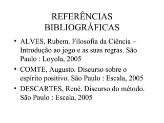REFERÊNCIAS
BIBLIOGRÁFICAS
• ALVES, Rubem. Filosofia da Ciência –
Introdução ao jogo e as suas regras. São
Paulo : Loyola, 2005
• COMTE, Augusto. Discurso sobre o
espírito positivo. São Paulo : Escala, 2005
• DESCARTES, René. Discurso do método.
São Paulo : Escala, 2005
 
