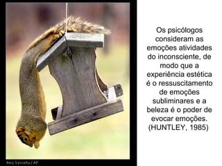 Os psicólogos
consideram as
emoções atividades
do inconsciente, de
modo que a
experiência estética
é o ressuscitamento
de emoções
subliminares e a
beleza é o poder de
evocar emoções.
(HUNTLEY, 1985)
 