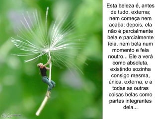 Esta beleza é, antes
de tudo, externa;
nem começa nem
acaba; depois, ela
não é parcialmente
bela e parcialmente
feia, nem bela num
momento e feia
noutro... Ele a verá
como absoluta,
existindo sozinha
consigo mesma,
única, externa, e a
todas as outras
coisas belas como
partes integrantes
dela...
 