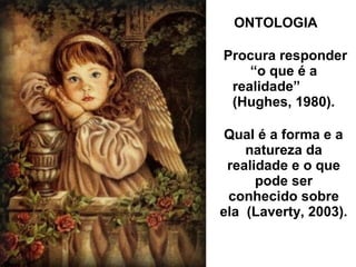 ONTOLOGIA
Procura responder
“o que é a
realidade”
(Hughes, 1980).
Qual é a forma e a
natureza da
realidade e o que
pode ser
conhecido sobre
ela (Laverty, 2003).
 