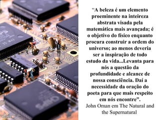 “A beleza é um elemento
proeminente na inteireza
abstrata visada pela
matemática mais avançada; é
o objetivo do físico enquanto
procura construir a ordem do
universo; ao menos deveria
ser a inspiração de todo
estudo da vida...Levanta para
nós a questão da
profundidade e alcance de
nossa consciência. Daí a
necessidade da oração do
poeta para que mais respeito
em nós encontre”.
John Oman em The Natural and
the Supernatural
 