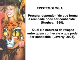 EPISTEMOLOGIA
Procura responder “de que forma
a realidade pode ser conhecida”
(Hughes, 1980).
Qual é a natureza da relação
entre quem conhece e o que pode
ser conhecido (Laverty, 2003).
 