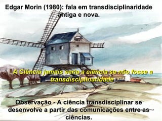 Edgar Morin (1980): fala em transdisciplinaridadeEdgar Morin (1980): fala em transdisciplinaridade
antiga e nova.antiga e nova.
A Ciência jamais seria a ciência se não fosse aA Ciência jamais seria a ciência se não fosse a
transdisciplinaridadetransdisciplinaridade..
Observação - A ciência transdisciplinar seObservação - A ciência transdisciplinar se
desenvolve a partir das comunicações entre asdesenvolve a partir das comunicações entre as
ciências.ciências.
 