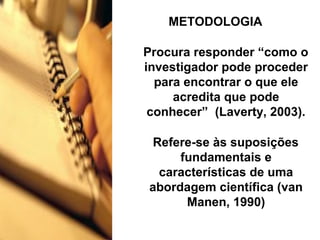 METODOLOGIA
Procura responder “como o
investigador pode proceder
para encontrar o que ele
acredita que pode
conhecer” (Laverty, 2003).
Refere-se às suposições
fundamentais e
características de uma
abordagem científica (van
Manen, 1990)
 