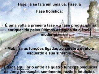 Hoje, já se fala em uma 6a. Fase, a
Fase holística:
• É uma volta a primeira fase – a fase predisciplinar,
enriquecida pelos últimos estágios da ciência
moderna.
• Mobiliza as funções ligadas ao cérebro direto e
esquerdo e sua sinergia.
• Busca equilíbrio entre as quatro funções psíquicas
de Jung (sensação, sentimento, razão e intuição).
 