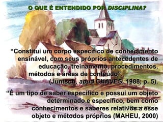 O QUE É ENTENDIDO PORO QUE É ENTENDIDO POR DISCIPLINA?DISCIPLINA?
““Constitui um corpo específico de conhecimentoConstitui um corpo específico de conhecimento
ensinável, com seus próprios antecedentes deensinável, com seus próprios antecedentes de
educação, treinamento, procedimentos,educação, treinamento, procedimentos,
métodos e áreas de conteúdo”.métodos e áreas de conteúdo”.
(Juntsch,(Juntsch, apudapud CHAVES, 1988, p. 5).CHAVES, 1988, p. 5).
““É um tipo de saber específico e possui um objetoÉ um tipo de saber específico e possui um objeto
determinado e específico, bem comodeterminado e específico, bem como
conhecimentos e saberes relativos a esseconhecimentos e saberes relativos a esse
objeto e métodos próprios (MAHEU, 2000)objeto e métodos próprios (MAHEU, 2000)
 