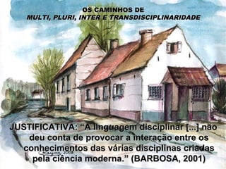 OS CAMINHOS DEOS CAMINHOS DE
MULTI, PLURI, INTER E TRANSDISCIPLINARIDADEMULTI, PLURI, INTER E TRANSDISCIPLINARIDADE
JUSTIFICATIVA: “A linguagem disciplinar [...] nãoJUSTIFICATIVA: “A linguagem disciplinar [...] não
deu conta de provocar a interação entre osdeu conta de provocar a interação entre os
conhecimentos das várias disciplinas criadasconhecimentos das várias disciplinas criadas
pela ciência moderna.” (BARBOSA, 2001)pela ciência moderna.” (BARBOSA, 2001)
 
