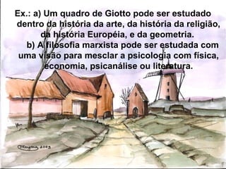 Ex.: a) Um quadro de Giotto pode ser estudado
dentro da história da arte, da história da religião,
da história Européia, e da geometria.
b) A filosofia marxista pode ser estudada com
uma visão para mesclar a psicologia com física,
economia, psicanálise ou literatura.
 