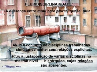 PLURIDISCIPLINARIDADE:
A diferença entre multi para pluri é ‘quase’ nula:
Multi = conjunto de disciplinas trabalhadas
simultaneamente, sem relações explícitas.
Pluri = justaposição de várias disciplinas no
mesmo nível hierárquico, cujas relações
são aparentes.
 