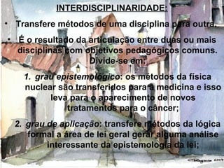 INTERDISCIPLINARIDADE:
• Transfere métodos de uma disciplina para outra.
• É o resultado da articulação entre duas ou mais
disciplinas com objetivos pedagógicos comuns.
Divide-se em:
1. grau epistemológico: os métodos da física
nuclear são transferidos para a medicina e isso
leva para o aparecimento de novos
tratamentos para o câncer;
2. grau de aplicação: transfere métodos da lógica
formal a área de lei geral gerar alguma análise
interessante da epistemologia da lei;
 