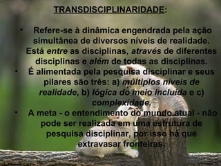 TRANSDISCIPLINARIDADE:
• Refere-se à dinâmica engendrada pela ação
simultânea de diversos níveis de realidade.
Está entre as disciplinas, através de diferentes
disciplinas e além de todas as disciplinas.
• É alimentada pela pesquisa disciplinar e seus
pilares são três: a) múltiplos níveis de
realidade, b) lógica do meio incluída e c)
complexidade.
• A meta - o entendimento do mundo atual - não
pode ser realizada em uma estrutura de
pesquisa disciplinar, por isso há que
extravasar fronteiras.
 