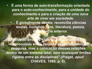 • É uma forma de auto-transformação orientada
para o auto-conhecimento, para a unidade do
conhecimento e para a criação de uma nova
arte de viver em sociedade.
• É globalmente aberta; reconcilia ciências
exatas, humanas, arte, literatura, poesia,
experiência anterior.
O conceito envolve “não só as interações ou
reciprocidade entre projetos especializados de
pesquisa, mas a colocação dessas relações
dentro de um sistema total, sem quaisquer limites
rígidos entre as disciplinas”.(Piaget, apud
CHAVES, 1988, p. 5).
 