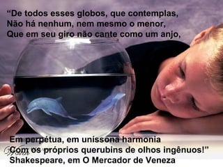 “De todos esses globos, que contemplas,
Não há nenhum, nem mesmo o menor,
Que em seu giro não cante como um anjo,
Em perpétua, em uníssona harmonia
Com os próprios querubins de olhos ingênuos!”
Shakespeare, em O Mercador de Veneza
 