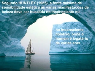 Segundo HUNTLEY (1985), a fonte máxima de
sensibilidade estética às várias manifestações de
beleza deve ser buscada no inconsciente ou
no inconsciente
coletivo, onde o
homem é legatário
de várias eras.
 