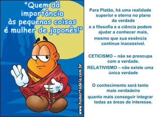 Para Platão, há uma realidade
superior e eterna no plano
da verdade
e a filosofia e a ciência podem
ajudar a conhecer mais,
mesmo que sua essência
continue inacessível.
CETICISMO – não se preocupa
com a verdade.
RELATIVISMO – não existe uma
única verdade
O conhecimento será tanto
mais verdadeiro
quanto mais conseguir integrar
todas as áreas de interesse.
 