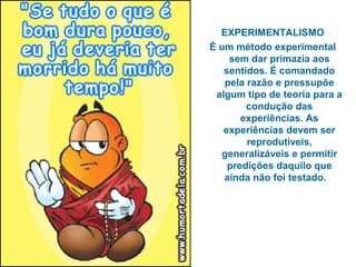 EXPERIMENTALISMO
É um método experimental
sem dar primazia aos
sentidos. É comandado
pela razão e pressupõe
algum tipo de teoria para a
condução das
experiências. As
experiências devem ser
reprodutíveis,
generalizáveis e permitir
predições daquilo que
ainda não foi testado.
 