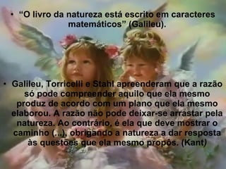 • “O livro da natureza está escrito em caracteres
matemáticos” (Galileu).
• Galileu, Torricelli e Stahl apreenderam que a razão
só pode compreender aquilo que ela mesmo
produz de acordo com um plano que ela mesmo
elaborou. A razão não pode deixar-se arrastar pela
natureza. Ao contrário, é ela que deve mostrar o
caminho (...), obrigando a natureza a dar resposta
às questões que ela mesmo propôs. (Kant)
 