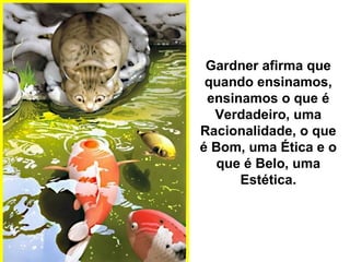 Gardner afirma que
quando ensinamos,
ensinamos o que é
Verdadeiro, uma
Racionalidade, o que
é Bom, uma Ética e o
que é Belo, uma
Estética.
 