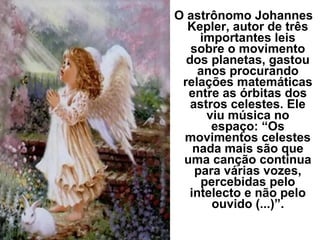 O astrônomo Johannes
Kepler, autor de três
importantes leis
sobre o movimento
dos planetas, gastou
anos procurando
relações matemáticas
entre as órbitas dos
astros celestes. Ele
viu música no
espaço: “Os
movimentos celestes
nada mais são que
uma canção contínua
para várias vozes,
percebidas pelo
intelecto e não pelo
ouvido (...)”.
 