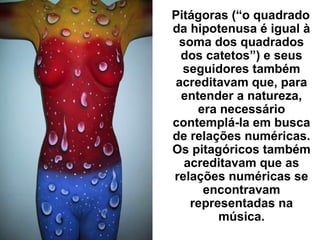 Pitágoras (“o quadrado
da hipotenusa é igual à
soma dos quadrados
dos catetos”) e seus
seguidores também
acreditavam que, para
entender a natureza,
era necessário
contemplá-la em busca
de relações numéricas.
Os pitagóricos também
acreditavam que as
relações numéricas se
encontravam
representadas na
música.
 