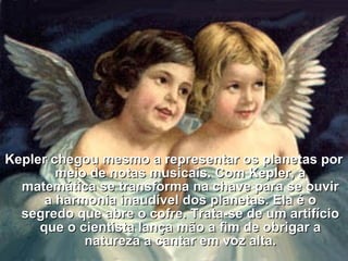 Kepler chegou mesmo a representar os planetas porKepler chegou mesmo a representar os planetas por
meio de notas musicais. Com Kepler, ameio de notas musicais. Com Kepler, a
matemática se transforma na chave para se ouvirmatemática se transforma na chave para se ouvir
a harmonia inaudível dos planetas. Ela é oa harmonia inaudível dos planetas. Ela é o
segredo que abre o cofre. Trata-se de um artifíciosegredo que abre o cofre. Trata-se de um artifício
que o cientista lança mão a fim de obrigar aque o cientista lança mão a fim de obrigar a
natureza a cantar em voz alta.natureza a cantar em voz alta.
 