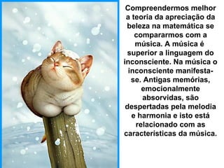Compreendermos melhor
a teoria da apreciação da
beleza na matemática se
compararmos com a
música. A música é
superior a linguagem do
inconsciente. Na música o
inconsciente manifesta-
se. Antigas memórias,
emocionalmente
absorvidas, são
despertadas pela melodia
e harmonia e isto está
relacionado com as
características da música.
 