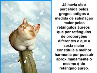 Já havia sido
percebida pelos
gregos antigos a
medida de satisfação
maior pelos
retângulos áureos
que por retângulos
de proporções
diferentes e que a
sexta maior
constituía a melhor
harmonia por possuir
aproximadamente o
mesmo φ do
retângulo áureo.
 