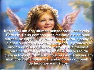 Kepler foi um dos últimos pensadores medievais.Kepler foi um dos últimos pensadores medievais.
Para ele, Deus compôs uma melodia e a colocou,Para ele, Deus compôs uma melodia e a colocou,
cifrada, nos céus. É o primeiro a decifrar o código,cifrada, nos céus. É o primeiro a decifrar o código,
a abrir o cofre, descobrir o segredo, o primeiro aa abrir o cofre, descobrir o segredo, o primeiro a
ouvir o que Deus diz, por meio de sua melodia:ouvir o que Deus diz, por meio de sua melodia:
pura harmonia, pura música. Se sua visão dapura harmonia, pura música. Se sua visão da
ciência tivesse triunfado, hoje os cientistas seriamciência tivesse triunfado, hoje os cientistas seriam
místicos contemplativos, andando na companhiamísticos contemplativos, andando na companhia
de teólogos e músicos.de teólogos e músicos.
 