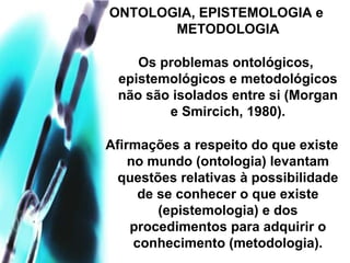 ONTOLOGIA, EPISTEMOLOGIA e
METODOLOGIA
Os problemas ontológicos,
epistemológicos e metodológicos
não são isolados entre si (Morgan
e Smircich, 1980).
Afirmações a respeito do que existe
no mundo (ontologia) levantam
questões relativas à possibilidade
de se conhecer o que existe
(epistemologia) e dos
procedimentos para adquirir o
conhecimento (metodologia).
 