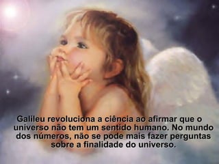 Galileu revoluciona a ciência ao afirmar que oGalileu revoluciona a ciência ao afirmar que o
universo não tem um sentido humano. No mundouniverso não tem um sentido humano. No mundo
dos números, não se pode mais fazer perguntasdos números, não se pode mais fazer perguntas
sobre a finalidade do universosobre a finalidade do universo..
 