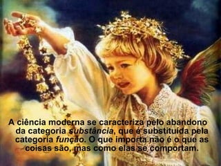 A ciência moderna se caracteriza pelo abandono
da categoria substância, que é substituída pela
categoria função. O que importa não é o que as
coisas são, mas como elas se comportam.
 