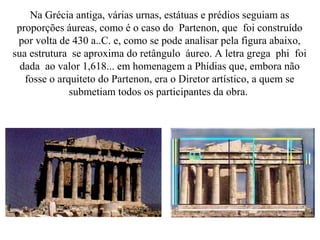 Na Grécia antiga, várias urnas, estátuas e prédios seguiam as
proporções áureas, como é o caso do Partenon, que foi construído
por volta de 430 a..C. e, como se pode analisar pela figura abaixo,
sua estrutura se aproxima do retângulo áureo. A letra grega phi foi
dada ao valor 1,618... em homenagem a Phídias que, embora não
fosse o arquiteto do Partenon, era o Diretor artístico, a quem se
submetiam todos os participantes da obra.
 