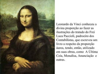 Leonardo da Vinci conheceu a
divina proporção ao fazer as
ilustrações do tratado do Frei
Luca Paccioli, padroeiro dos
Contabilistas, que escreveu um
livro a respeito da proporção
áurea, tendo, então, utilizado
em suas obras, como A Última
Ceia, Monalisa, Anunciação e
outras.
 